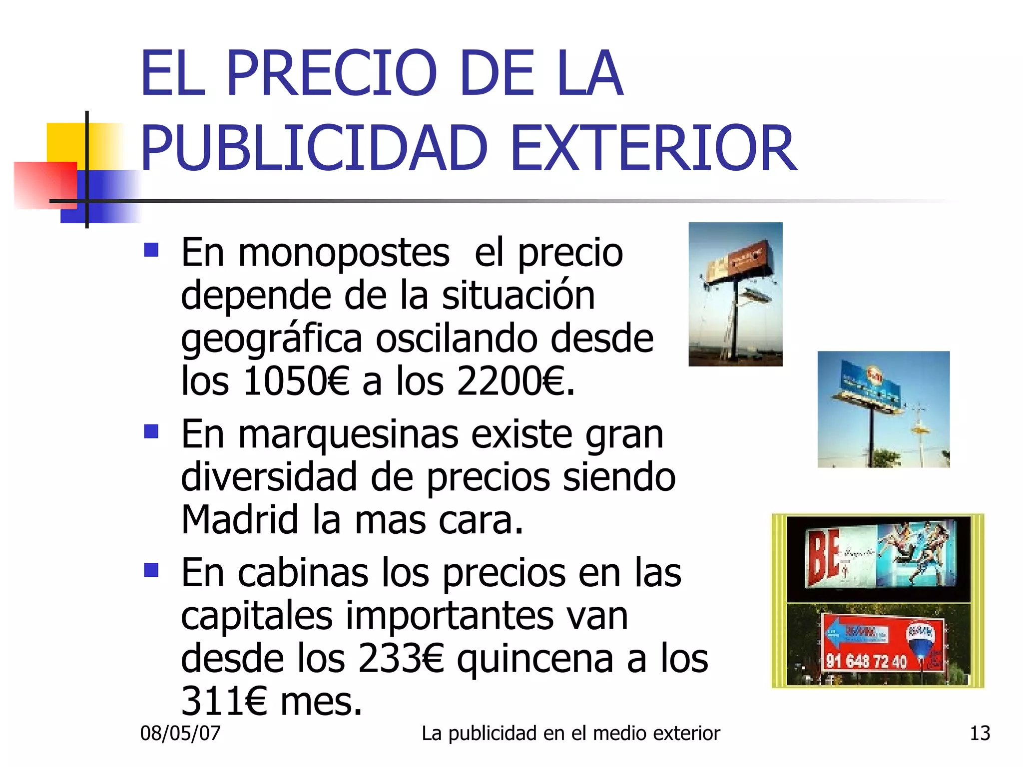 EL PRECIO DE LA PUBLICIDAD EXTERIOR En monopostes  el precio depende de la situación geográfica oscilando desde los 1050€ a los 2200€. En marquesinas existe gran diversidad de precios siendo Madrid la mas cara. En cabinas los precios en las capitales importantes van desde los 233€ quincena a los 311€ mes. 