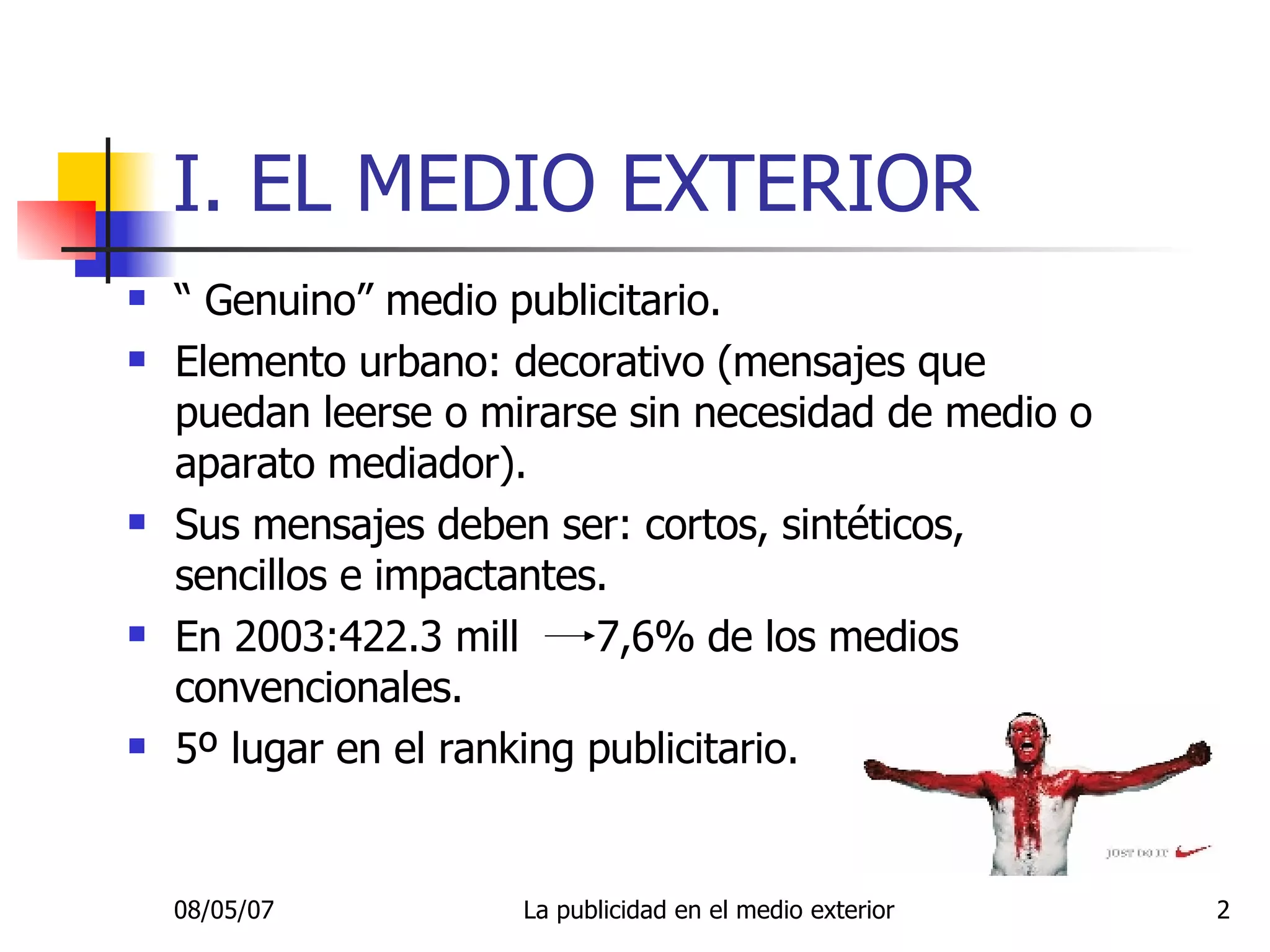 I. EL MEDIO EXTERIOR “  Genuino” medio publicitario. Elemento urbano: decorativo (mensajes que puedan leerse o mirarse sin necesidad de medio o aparato mediador). Sus mensajes deben ser: cortos, sintéticos, sencillos e impactantes. En 2003:422.3 mill  7,6% de los medios convencionales. 5º lugar en el ranking publicitario. 