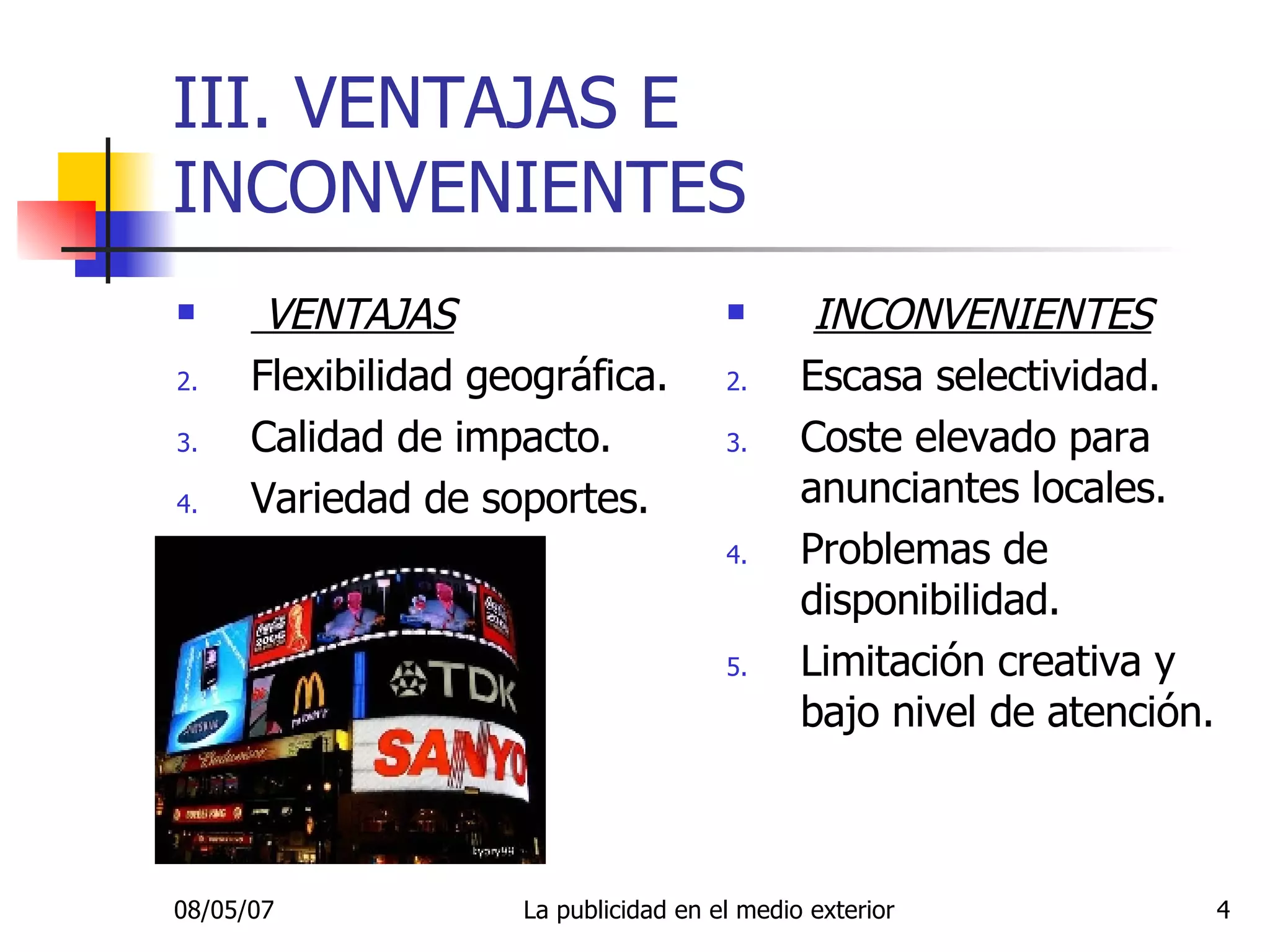 III. VENTAJAS E INCONVENIENTES VENTAJAS Flexibilidad geográfica. Calidad de impacto. Variedad de soportes. INCONVENIENTES Escasa selectividad. Coste elevado para anunciantes locales. Problemas de disponibilidad. Limitación creativa y bajo nivel de atención. 