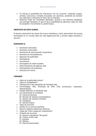 www.cursosmexico.com
• Te otorga la posibilidad de interactuar con los usuarios: mediante juegos,
sorteos, concursos o simples encuestas con opciones, pudiendo así conocer
sus intereses y utilizarlos en favor de tu empresa.
• Podemos medir los resultados obtenidos: gracias a los informes detallados
que entrega Facebook, lo que te da la posibilidad de optimizar cada vez más
la campaña e incrementar tu performance.
OBJETIVO DE ESTE CURSO:
El alumno descubrirá las claves del nuevo marketing y cómo aprovechar las nuevas
tecnologías en un mundo cada vez más digital para dar a conocer algún producto ó
servicio.
DIRIGIDO A:
• Directores Generales.
• Gerentes comerciales.
• Directores de comunicación corporativa.
• Gerentes de mercadotecnia.
• Agencias de publicidad.
• Diseñadores.
• Consultores.
• Encargados de redes sociales.
• Administradores de páginas web.
• Distribuidores de productos.
• Gerentes de marca.
TEMARIO
• ¿Qué es la publicidad online?
• ¿Qué es el EdgeRank?
• Introducción a las campañas de Facebook Ads
• Terminología: CPC, Promedio de CPM, CTR, Conversión, Impresión,
Segmentación.
• Google AdWords vs Facebook Ads
• Las ubicaciones en Facebook
A) Columna Derecha
B) Sección de noticias (computadora)
C) Sección de noticias (móviles)
D) Instagram
E) Red de Publico
• Tipos de anuncios
• Diseño de un anuncio perfecto.
• Generar públicos altamente efectivos.
• ¿Pago por Click ó pago por impresiones?
• Creación de anuncios
A) Generar seguidores “Me gusta”
B) Trafico al sitio web
C) Eventos
D) Ofertas
E) Post promocionados
 