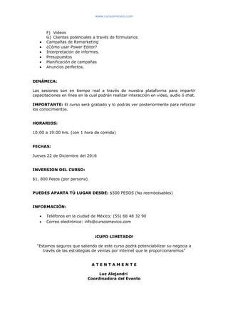 www.cursosmexico.com
F) Videos
G) Clientes potenciales a través de formularios
• Campañas de Remarketing
• ¿Cómo usar Power Editor?
• Interpretación de informes.
• Presupuestos
• Planificación de campañas
• Anuncios perfectos.
DINÁMICA:
Las sesiones son en tiempo real a través de nuestra plataforma para impartir
capacitaciones en línea en la cual podrán realizar interacción en video, audio ó chat.
IMPORTANTE: El curso será grabado y lo podrás ver posteriormente para reforzar
los conocimientos.
HORARIOS:
10:00 a 19:00 hrs. (con 1 hora de comida)
FECHAS:
Jueves 22 de Diciembre del 2016
INVERSION DEL CURSO:
$1, 800 Pesos (por persona)
PUEDES APARTA TÚ LUGAR DESDE: $500 PESOS (No reembolsables)
INFORMACIÓN:
• Teléfonos en la ciudad de México: (55) 68 48 32 90
• Correo electrónico: info@cursosmexico.com
¡CUPO LIMITADO!
“Estamos seguros que saliendo de este curso podrá potenciabilizar su negocia a
través de las estrategias de ventas por internet que le proporcionaremos”
A T E N T A M E N T E
Luz Alejandri
Coordinadora del Evento
 