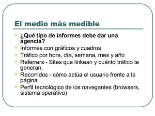 El medio más medible ¿Qué tipo de informes  debe dar una agencia ? I nformes con gráficos y cuadro s Tráfico por hora, día, semana, mes y año  Referrers -  S ites  que  linkean y cuánto tráfico te generan.  Recorridos - cómo actúa el usuario frente a  la  página Perfil tecnológico  de los  navegantes (browsers, sistema operativo) 