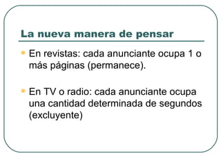 La nueva manera de pensar En revistas: cada anunciante ocupa 1 o más páginas (permanece). En TV o radio: cada anunciante ocupa una cantidad determinada de segundos (excluyente) 