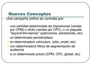 Nuevos Conceptos Una campaña online se contrata por: una cantidad determinada de impresiones (ventas por CPM) o clicks (ventas por CPC), o un paquete “beyond-the-banner” (patrocinios, advertorials, etc) un determinado período/plazo en determinado/s vehículo/s  (sitio, email, etc) con determinado/s filtros de segmentación de audiencia a un determinado precio (CPM, CPC, global, etc) 