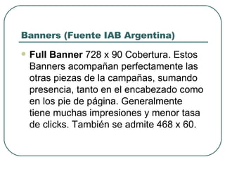 Banners (Fuente IAB Argentina) Full Banner  728 x 90 Cobertura. Estos Banners acompañan perfectamente las otras piezas de la campañas, sumando presencia, tanto en el encabezado como en los pie de página. Generalmente tiene muchas impresiones y menor tasa de clicks. También se admite 468 x 60. 