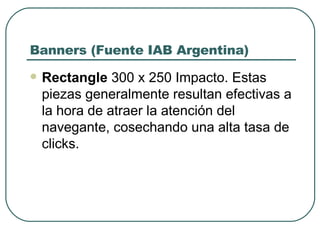 Banners (Fuente IAB Argentina) Rectangle  300 x 250 Impacto. Estas piezas generalmente resultan efectivas a la hora de atraer la atención del navegante, cosechando una alta tasa de clicks. 