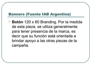 Banners (Fuente IAB Argentina) Botón  120 x 60 Branding. Por la medida de esta pieza, se utiliza generalmente para tener presencia de la marca, es decir que su función está orientada a brindar apoyo a las otras piezas de la campaña.  