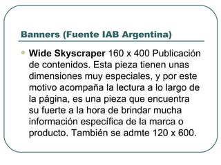 Banners (Fuente IAB Argentina) Wide Skyscraper  160 x 400 Publicación de contenidos. Esta pieza tienen unas dimensiones muy especiales, y por este motivo acompaña la lectura a lo largo de la página, es una pieza que encuentra su fuerte a la hora de brindar mucha información específica de la marca o producto. También se admte 120 x 600. 