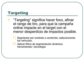 Targeting “ Targeting” significa hacer foco, afinar el rango de tiro, para que la campaña online impacte en el target con el menor desperdicio de impactos posible. Segmentar por contexto o contenido, seleccionando los vehículos. Aplicar filtros de segmentación dinámica: herramientas / tecnología 