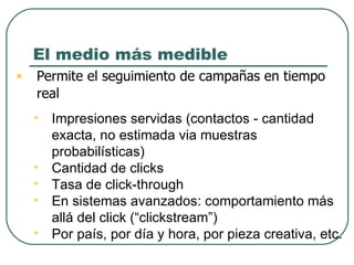 El medio más medible Permite el seguimiento de campañas en tiempo real : Impresiones servidas (contactos - cantidad exacta, no estimada via muestras probabilísticas) Cantidad de clicks Tasa de click-through  En sistemas avanzados: comportamiento más allá del click (“clickstream”) Por país, por día y hora, por pieza creativa, etc. 