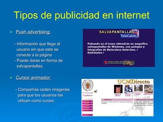 Tipos de publicidad en internet Push advertising: - Información que llega al  usuario sin que este se  conecte a la página - Puede darse en forma de  salvapantallas. Cursor animador: - Compañías ceden imágenes  para que los usuarios las  utilicen como cursor. 