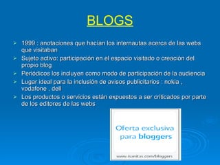 BLOGS 1999 : anotaciones que hacían los internautas acerca de las webs que visitaban  Sujeto activo: participación en el espacio visitado o creación del propio blog Periódicos los incluyen como modo de participación de la audiencia Lugar ideal para la inclusión de avisos publicitarios : nokia , vodafone , dell Los productos o servicios están expuestos a ser criticados por parte de los editores de las webs 