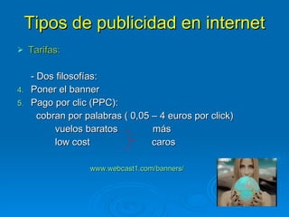 Tipos de publicidad en internet Tarifas: - Dos filosofías: Poner el banner Pago por clic (PPC):  cobran por palabras ( 0,05 – 4 euros por click)  vuelos baratos  más low cost  caros www.webcast1.com/banners/   