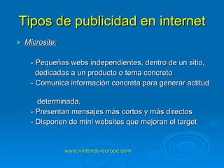 Tipos de publicidad en internet Microsite: - Pequeñas webs independientes, dentro de un sitio, dedicadas a un producto o tema concreto - Comunica información concreta para generar actitud  determinada. - Presentan mensajes más cortos y más directos - Disponen de mini websites que mejoran el target www.nintendo-europe.com   