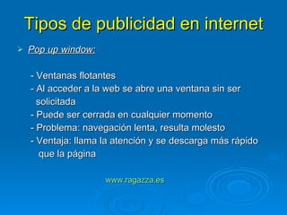 Tipos de publicidad en internet Pop up window: - Ventanas flotantes - Al acceder a la web se abre una ventana sin ser  solicitada - Puede ser cerrada en cualquier momento - Problema: navegación lenta, resulta molesto - Ventaja: llama la atención y se descarga más rápido que la página www.ragazza.es   