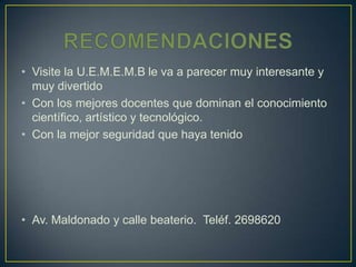 • Visite la U.E.M.E.M.B le va a parecer muy interesante y
  muy divertido
• Con los mejores docentes que dominan el conocimiento
  científico, artístico y tecnológico.
• Con la mejor seguridad que haya tenido




• Av. Maldonado y calle beaterio. Teléf. 2698620
 