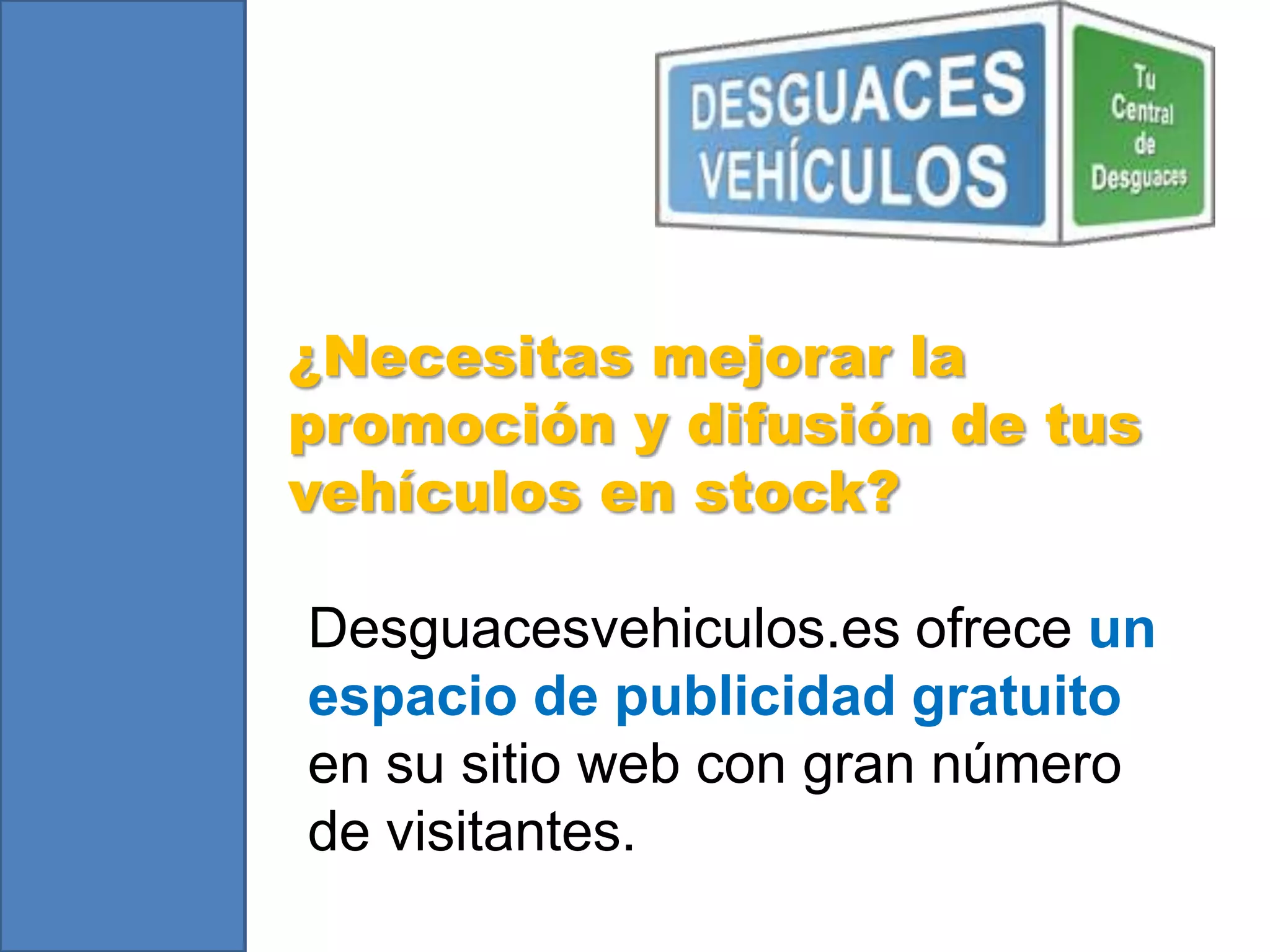 ¿Necesitas mejorar la
promoción y difusión de tus
vehículos en stock?
Desguacesvehiculos.es ofrece un
espacio de publicidad gratuito
en su sitio web con gran número
de visitantes.