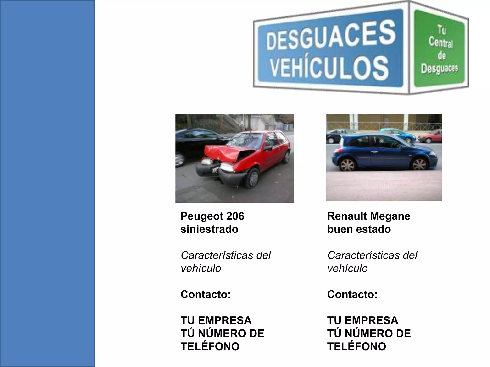 Peugeot 206 Renault Megane
siniestrado buen estado
Características del Características del
vehículo vehículo
Contacto: Contacto:
TU EMPRESA TU EMPRESA
TÚ NÚMERO DE TÚ NÚMERO DE
TELÉFONO TELÉFONO