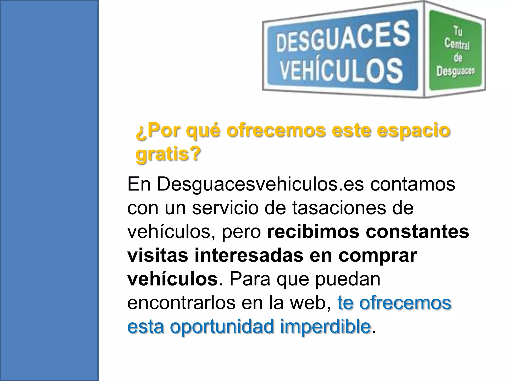 ¿Por qué ofrecemos este espacio
gratis?
En Desguacesvehiculos.es contamos
con un servicio de tasaciones de
vehículos, pero recibimos constantes
visitas interesadas en comprar
vehículos. Para que puedan
encontrarlos en la web, te ofrecemos
esta oportunidad imperdible.