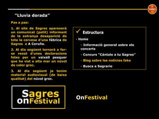º “ Lluvia dorada” Pas a pas: 1. Al site de Sagres aparexerà un comunicat (petit) informant de la extranya desaparició de tota la cervesa d’una  fábrica  de Sagres  a  A Coruña . 2. Al dia següent tornarà a fer-se ressò d’unes declaracions fetes per un  vaixell pesquer  que ha vist a alta mar un núvol de color groc. 3. Al dia següent ja tenim material audiovisual (de baixa qualitat) del  núvol groc .     Estructura Home  Informació general sobre els  concerts Concurs “Cántale a tu Sagres” Blog sobre les notícies fake Busca a Sagrario On Festival on Festival S agres 