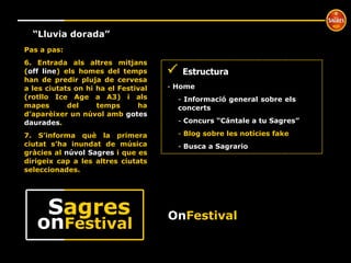 º “ Lluvia dorada” Pas a pas: 6. Entrada als altres mitjans ( off line ) els homes del temps han de predir pluja de cervesa a les ciutats on hi ha el Festival (rotllo Ice Age a A3) i als mapes del temps ha d’aparèixer un núvol amb  gotes daurades . 7. S’informa què la primera ciutat s’ha inundat de música gràcies al  núvol Sagres  i que es dirigeix cap a les altres ciutats seleccionades.     Estructura Home  Informació general sobre els  concerts Concurs “Cántale a tu Sagres” Blog sobre les notícies fake Busca a Sagrario On Festival on Festival S agres 