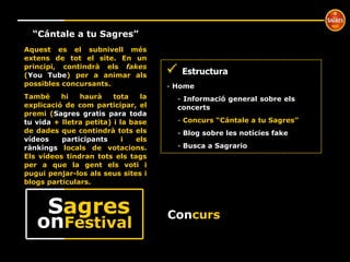 Con curs º “ Cántale a tu Sagres” Aquest es el subnivell més extens de tot el site. En un principi, contindrà els  fakes  ( You Tube ) per a animar als possibles concursants.  També hi haurà tota la explicació de com participar, el premi ( Sagres gratis para toda tu vida  + lletra petita) i la base de dades que contindrà tots els  vídeos participants  i els  rànkings  locals de votacions. Els vídeos tindran tots els tags per a que la gent els voti i pugui penjar-los als seus sites i blogs particulars.    Estructura Home  Informació general sobre els  concerts Concurs “Cántale a tu Sagres” Blog sobre les notícies fake Busca a Sagrario on Festival S agres 