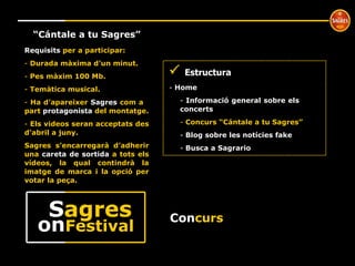 Con curs º “ Cántale a tu Sagres” Requisits  per a participar: Durada màxima d’un minut. Pes màxim 100 Mb. Temàtica musical. Ha d’apareixer  Sagres  com a  part  protagonista  del montatge. Els videos seran acceptats des d’abril a juny.  Sagres s’encarregarà d’adherir una  careta de sortida  a tots els vídeos, la qual contindrà la imatge de marca i la opció per votar la peça.    Estructura Home  Informació general sobre els  concerts Concurs “Cántale a tu Sagres” Blog sobre les notícies fake Busca a Sagrario on Festival S agres 