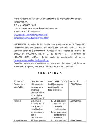 IV CONGRESO INTERNACIONAL COLOMBIANO DE PROYECTOS MINEROS E
INDUSTRIALES.
2. 3 y 4 AGOSTO 2012
CENTRO CONVENCIONES CÁMARA DE COMERCIO
TUNJA –BOYACÁ – COLOMBIA
www.congresomineroindustrial.com
congresomineroindustrial@gmail.com

INSCRIPCION: El valor de inscripción para participar en el IV CONGRESO
INTERNACIONAL COLOMBIANO DE PROYECTOS MINEROS E INDUSTRIALES,
tiene un valor de $ 500.000,oo. Consignar en la cuenta de ahorros del
BANCO DE COLOMBIA, No. 88 27 83 25 99 – 1 , a nombre de
HERNÁN NEIRA MORA.              Enviar copia de consignación al correo:
congresomineroindustrial@gmail.com
Derechos: Asistencia a conferencias, memorias del evento, diploma de
asistencia, refrigerios, almuerzos y entrada a los actos culturales.

                       P U B L I C I D A D


ACTIVIDAD       DESCRIPCION       CONTRAPRESTACION VALOR $
Banner en el    Ubicación del     Un (1) cupo para 1.500.000,oo
sitio WEB.      logotipo de la    participación en
                empresa           todo el evento.
                patrocinadora
                en la página
                web del evento.
Pendón          Dimensión           1. Ubicación del   1.000.000,oo
                máximo de 1.5          pendón en el
                m X 3.0 m. El          salón de
                pendón debe            conferencias.
                ser entregado       2. Un cupo para
                por el                 participar en
                patrocinador.          el evento.
Programación    1500 programas      1. Un cupo para    2.500.000,oo
 