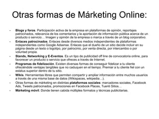 Otras formas de Márketing Online: <ul><li>Blogs y foros . Participación activa de la empresa en plataformas de opinión, re...
