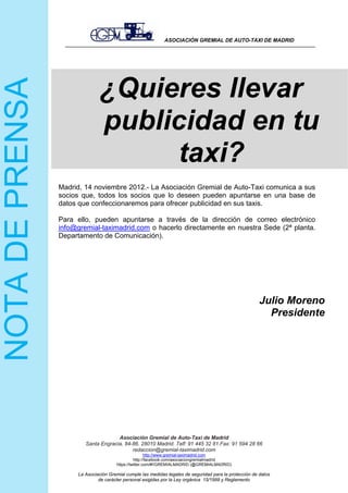 ASOCIACIÓN GREMIAL DE AUTO-TAXI DE MADRID
Asociación Gremial de Auto-Taxi de Madrid
Santa Engracia, 84-86. 28010 Madrid. Telf: 91 445 32 81.Fax: 91 594 28 66
redaccion@gremial-taximadrid.com
http://www.gremial-taximadrid.com
Madrid, 14 noviembre 2012.- La Asociación Gremial de Auto-Taxi comunica a sus
socios que, todos los socios que lo deseen pueden apuntarse en una base de
datos que confeccionaremos para ofrecer publicidad en sus taxis.
Para ello, pueden apuntarse a través de la dirección de correo electrónico
info@gremial-taximadrid.com o hacerlo directamente en nuestra Sede (2ª planta.
Departamento de Comunicación).
Julio Moreno
Presidente
http://facebook.com/asociaciongremialmadrid
https://twitter.com/#!/GREMIALMADRID (@GREMIALMADRID)
La Asociación Gremial cumple las medidas legales de seguridad para la protección de datos
de carácter personal exigidas por la Ley orgánica 15/1999 y Reglamento
¿Quieres llevar
publicidad en tu
taxi?