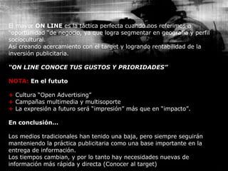 El mayor  ON LINE  es la táctica perfecta cuando nos referimos a “oportunidad “de negocio, ya que logra segmentar en geografía y perfil sociocultural. Así creando acercamiento con el target y logrando rentabilidad de la inversión publicitaria. “ ON LINE CONOCE TUS GUSTOS Y PRIORIDADES” NOTA:   En el fututo +  Cultura “Open Advertising” +  Campañas multimedia y multisoporte +  La expresión a futuro será “impresión” más que en “impacto”. En conclusión… Los medios tradicionales han tenido una baja, pero siempre seguirán manteniendo la práctica publicitaria como una base importante en la entrega de información. Los tiempos cambian, y por lo tanto hay necesidades nuevas de información más rápida y directa (Conocer al target) 