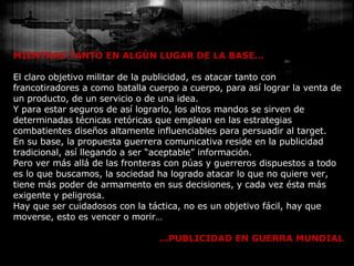 MIENTRAS TANTO EN ALGÚN LUGAR DE LA BASE… El claro objetivo militar de la publicidad, es atacar tanto con francotiradores a como batalla cuerpo a cuerpo, para así lograr la venta de un producto, de un servicio o de una idea. Y para estar seguros de así lograrlo, los altos mandos se sirven de determinadas técnicas retóricas que emplean en las estrategias combatientes diseños altamente influenciables para persuadir al target. En su base, la propuesta guerrera comunicativa reside en la publicidad tradicional, así llegando a ser “aceptable” información. Pero ver más allá de las fronteras con púas y guerreros dispuestos a todo es lo que buscamos, la sociedad ha logrado atacar lo que no quiere ver, tiene más poder de armamento en sus decisiones, y cada vez ésta más exigente y peligrosa.  Hay que ser cuidadosos con la táctica, no es un objetivo fácil, hay que moverse, esto es vencer o morir… … PUBLICIDAD EN GUERRA MUNDIAL 