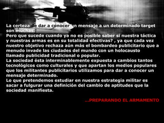 La certeza  de dar a conocer  un mensaje a un determinado target son muchas. Pero que sucede cuando ya no es posible saber si nuestra táctica y nuestras armas es en su totalidad efectivas? , ya que cada vez nuestro objetivo rechaza aún más el bombardeo publicitario que a menudo invade las ciudades del mundo con un holocausto llamado publicidad tradicional o popular. La sociedad ésta interminablemente expuesta a cambios tantos tecnológicos como culturales y que apartan los medios populares que los militantes publicitarios utilizamos para dar a conocer un mensaje determinado. Lo que pretendemos estudiar en nuestra estrategia militar es sacar a fulgurar una definición del cambio de aptitudes que la sociedad manifiesta.   … PREPARANDO EL ARMAMENTO 