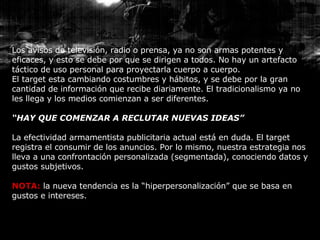 Los avisos de televisión, radio o prensa, ya no son armas potentes y eficaces, y esto se debe por que se dirigen a todos. No hay un artefacto táctico de uso personal para proyectarla cuerpo a cuerpo. El target esta cambiando costumbres y hábitos, y se debe por la gran cantidad de información que recibe diariamente. El tradicionalismo ya no les llega y los medios comienzan a ser diferentes. “ HAY QUE COMENZAR A RECLUTAR NUEVAS IDEAS” La efectividad armamentista publicitaria actual está en duda. El target registra el consumir de los anuncios. Por lo mismo, nuestra estrategia nos lleva a una confrontación personalizada (segmentada), conociendo datos y gustos subjetivos. NOTA:  la nueva tendencia es la “hiperpersonalización” que se basa en gustos e intereses. 