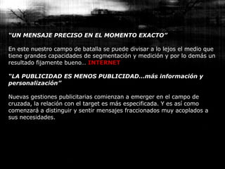 “ UN MENSAJE PRECISO EN EL MOMENTO EXACTO” En este nuestro campo de batalla se puede divisar a lo lejos el medio que tiene grandes capacidades de segmentación y medición y por lo demás un resultado fijamente bueno…  INTERNET “ LA PUBLICIDAD ES MENOS PUBLICIDAD…más información y personalización” Nuevas gestiones publicitarias comienzan a emerger en el campo de cruzada, la relación con el target es más especificada. Y es así como comenzará a distinguir y sentir mensajes fraccionados muy acoplados a sus necesidades. 