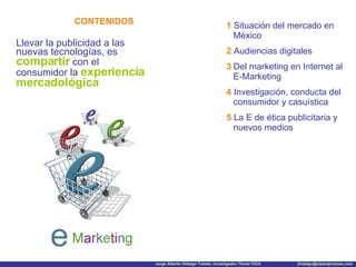 CONTENIDOS Llevar la publicidad a las nuevas tecnologías, es  compartir  con el consumidor la  experiencia mercadológica 1   Situación del mercado en México 2  Audiencias digitales 3   Del marketing en Internet al E-Marketing 4   Investigación, conducta del consumidor y casuística 5   La E de ética publicitaria y nuevos medios 