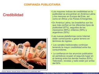 CONFIANZA PUBLICITARIA Credibilidad Los mayores índices de credibilidad en la publicidad se encuentran en América Latina y los menores en Europa del Este, así como en África y los Países Emergentes. En América Latina, los brasileños son los que más confían en los diferentes tipos de publicidad (67%), seguidos de los mexicanos (66%); chilenos (59%) y argentinos (55%) Las nuevas plataformas como Internet están comenzando a ganar terreno en términos de ingreso. Los canales tradicionales continúan teniendo la mayor credibilidad entre los consumidores. La confianza en los anuncios publicados en periódicos ocupan el segundo lugar en el ranking entre los demás medios (63%) Televisión, revistas y radio están por arriba del 50% Fuente: Nielsen, Estudio Global: Confianza en la publicidad, 2007 