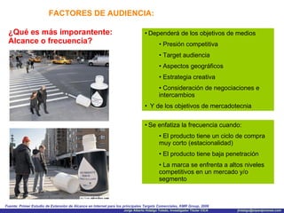 FACTORES DE AUDIENCIA: ¿Qué es más imporantente: Alcance o frecuencia? Dependerá de los objetivos de medios Presión competitiva Target audiencia Aspectos geográficos Estrategia creativa Consideración de negociaciones e intercambios Y de los objetivos de mercadotecnia Fuente: Primer Estudio de Extensión de Alcance en Internet para los principales Targets Comerciales, KMR Group, 2006 Se enfatiza la frecuencia cuando:  El producto tiene un ciclo de compra muy corto (estacionalidad) El producto tiene baja penetración  La marca se enfrenta a altos niveles competitivos en un mercado y/o segmento 