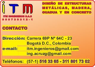 ITM INGENIEROS S.A.S
9 0 0 7 3 0 3 1 2 - 1
CONTACTO
Dirección: Carrera 69P Nº 64C - 23
Bogotá D.C., Colombia
e-mail: itm.ingenieros@gmail.com
ing.acruzg@gmail.com
Teléfonos: (57-1) 516 33 65 - 311 801 73 02
DISEÑO DE ESTRUCTURAS
M E T Á L I C A S , M A D E R A ,
GUADUA Y EN CONCRETO
 