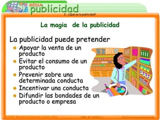 2.- ¿Qué es la publicidad?



           La magia de la publicidad

La publicidad puede pretender
   Apoyar la venta de un
    producto
   Evitar el consumo de un
    producto
   Prevenir sobre una
    determinada conducta
   Incentivar una conducta
   Difundir las bondades de un
    producto o empresa
 