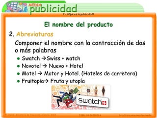 2.- ¿Qué es la publicidad?



            El nombre del producto
2. Abreviaturas
  Componer el nombre con la contracción de dos
  o más palabras
   Swatch Swiss + watch
   Novotel  Nuevo + Hotel
   Motel  Motor y Hotel. (Hoteles de carretera)
   Fruitopia Fruta y utopía
 