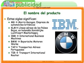 2.- ¿Qué es la publicidad?



                  El nombre del producto
   Estas siglas significan:
       MG  Morris Garages. Empresa de
        automóviles británicos
       KLM Líneas aéreas de los Países
        Bajos, en holandés Koninklijke
        Luchtvaart Maatschappij
       IBM  International Business
        Machines
       BMW  Bayerische Motoren
        Werke
       TAP Transportes Aéreos
        Portugueses
       TIR  Transport International
        Routier
 