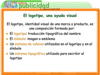 2.- ¿Qué es la publicidad?



             El logotipo, una ayuda visual

El logotipo, identidad visual de una marca o producto, es
                una composición formada por:
   El logotipo: traducción tipográfica del nombre
   El símbolo: imagen o emblema
   Un sistema de colores utilizados en el logotipo y en el
    símbolo
   Un sistema tipográfico utilizado para escribir el
    logotipo
 