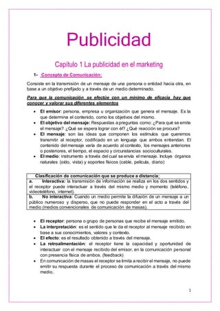 1
Publicidad
Capítulo 1 La publicidad en el marketing
1- Concepto de Comunicación:
Consiste en la transmisión de un mensaje de una persona o entidad hacia otra, en
base a un objetivo prefijado y a través de un medio determinado.
Para que la comunicación se efectúe con un mínimo de eficacia hay que
conocer y valorar sus diferentes elementos
 El emisor: persona, empresa u organización que genera el mensaje. Es la
que determina el contenido, como los objetivos del mismo.
 El objetivo del mensaje: Respuestas a preguntas como: ¿Para qué se emite
el mensaje? ¿Qué se espera lograr con él? ¿Qué reacción se procura?
 El mensaje: son las ideas que componen los estímulos que queremos
transmitir al receptor, codificado en un lenguaje que ambos entiendan. El
contenido del mensaje varía de acuerdo al contexto, los mensajes anteriores
o posteriores, el tiempo, el espacio y circunstancias socioculturales.
 El medio: instrumento a través del cual se envía el mensaje. Incluye órganos
naturales (oído, vista) y soportes físicos (cable, película, diario)
Clasificación de comunicación que se produce a distancia:
a. Interactiva: la transmisión de información se realiza en los dos sentidos y
el receptor puede interactuar a través del mismo medio y momento (teléfono,
videoteléfono, internet).
b. No interactiva: Cuando un medio permite la difusión de un mensaje a un
público numeroso y disperso, que no puede responder en el acto a través del
medio (medios convencionales de comunicación de masas).
 El receptor: persona o grupo de personas que recibe el mensaje emitido.
 La interpretación: es el sentido que le da el receptor al mensaje recibido en
base a sus conocimientos, valores y contexto.
 El efecto: es el resultado obtenido a través del mensaje.
 La retroalimentación: el receptor tiene la capacidad y oportunidad de
interactuar con el mensaje recibido del emisor, en la comunicación personal
con presencia física de ambos. (feedback)
 En comunicación de masas el receptor se limita a recibir el mensaje, no puede
emitir su respuesta durante el proceso de comunicación a través del mismo
medio.
 