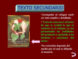 TEXTO SECUNDARIO
        •Acompaña al eslogan suele
        ser más amplio y detallado.
        • Trata de convencer al lector
        de que es verdad lo que se
        anuncia en el eslogan, ya sea
        presentando las cualidades
        del producto o apelando a los
        instintos y emociones del
        lector.
        •Su extensión depende del
        medio por el cual se difunde
        el anuncio.
 