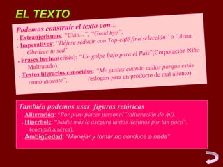EL TEXTO
                               ...
Podemos construir el texto con ”.
                       , “Good bye
                         iao...”
. Extranjerismos: “C                       p-café fina selección”
                                                                  o “Acua.
                              ducir con To
. Im  perativos: “Déjese se
     Obedece tu sed”                                               ación Niño
                                n golpe bajo  para el País”(Corpor
 . Fra ses hechas(clisés): “U
      Maltratado).                                               rque estás
                                os: “Me gu stas cuando callas po
  . Tex tos literarios conocid                a un producto de mal
                                                                   aliento)
                                 (eslogan par
      como ausente”,


También podemos usar figuras retóricas
  . Aliteración: “Por puro placer personal”(aliteración de /p/).
  . Hipérbole: “Nadie más le asegura tantos destinos por tan poco”.
     (compañía aérea).
  . Ambigüedad: “Manejar y tomar no conduce a nada”
 