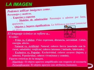 LA IMAGEN
                             mo...
Podemo s utilizar imágenes co
Personajes y motivos.
                         s
   . Expertas y experto                        najes a admirar por
                                                                      fama,
                                 ción: Perso
          . Modelos de admira
                                                                        nciar
    apariencia...
                                   ativos. La b iblioteca nacional (anu
     . Obje tos y lugares signific
     un libro).
El lenguaje icónico se refiere a...
 El color:
       . Fríos vs. Cálidos: Fríos expresan, distancia, serenidad. Cálido,
     energía, afecto.
      . Natural vs. Artificial: Natural, colores tierra (asociado con lo
     rural, saludable) Artificial, colores intensos ( imitado, fabricado).
       . Exclusivo vs. Popular. Exclusividad, colores oscuros (lujoso, y
     selecto). Popularidad, colores vivos(tosco y común).
 Figuras retóricas de la imagen.
   . Hipérbole: El objeto aparece amplificado con respecto al escenario
   . Personificación: El objeto aparece con atributos humanos.
 