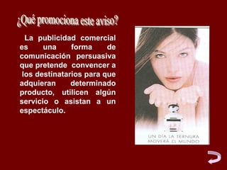 La publicidad comercial
es      una     forma     de
comunicación persuasiva
que pretende convencer a
  los destinatarios para que
adquieran       determinado
producto, utilicen algún
servicio o asistan a un
espectáculo.
 
 