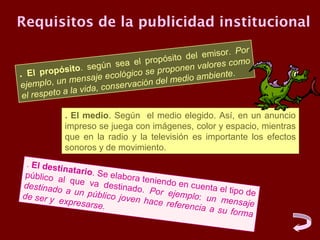 Requisitos de la publicidad institucional
                                                             or
                                             o de l emisor. P
                               a el propósit             s como
               ito . según se                o nen valore
. El propós ensaje ecológico se prop edio ambiente.
ejemplo, un
              m                          el m
                      a, con servación d
 el resp eto a la vid

            . El medio. Según el medio elegido. Así, en un anuncio
            impreso se juega con imágenes, color y espacio, mientras
            que en la radio y la televisión es importante los efectos
            sonoros y de movimiento.
 . El desti
            nat
 público a ario. Se elabora t
            l q               eniendo e
destinado ue va destinado.              n cu
             a un púb          Por ejem enta el tipo de
de ser y              lic                plo: un m
         expresars o joven hace refe              ensaje
                    e.                 rencia a
                                                su forma
 