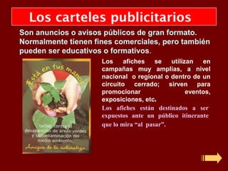 Los carteles publicitarios
Son anuncios o avisos públicos de gran formato.
Normalmente tienen fines comerciales, pero también
pueden ser educativos o formativos.
                     Los     afiches    se   utilizan   en
                     campañas muy amplias, a nivel
                     nacional o regional o dentro de un
                     circuito cerrado; sirven para
                     promocionar                   eventos,
                     exposiciones, etc.
                     Los afiches están destinados a ser
                     expuestos ante un público itinerante
                     que lo mira “al pasar”.
 